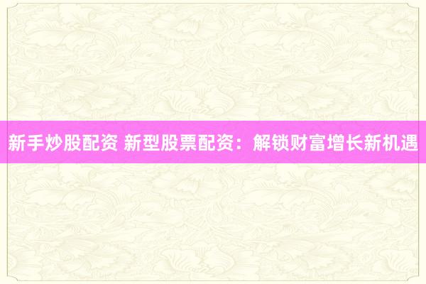 新手炒股配资 新型股票配资：解锁财富增长新机遇