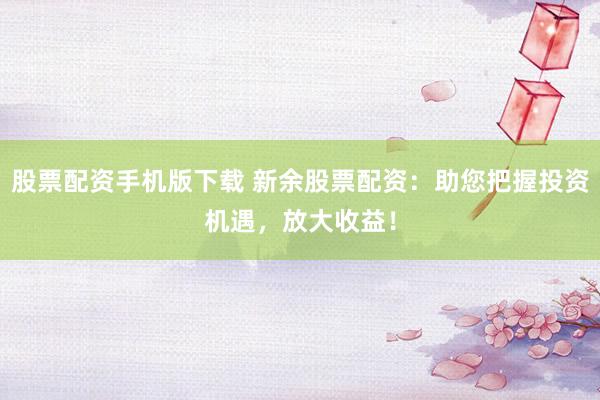 股票配资手机版下载 新余股票配资：助您把握投资机遇，放大收益！