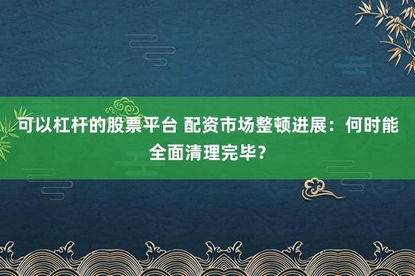 可以杠杆的股票平台 配资市场整顿进展：何时能全面清理完毕？