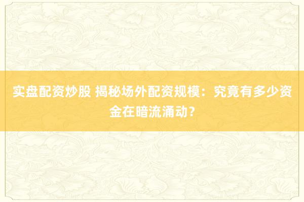 实盘配资炒股 揭秘场外配资规模：究竟有多少资金在暗流涌动？