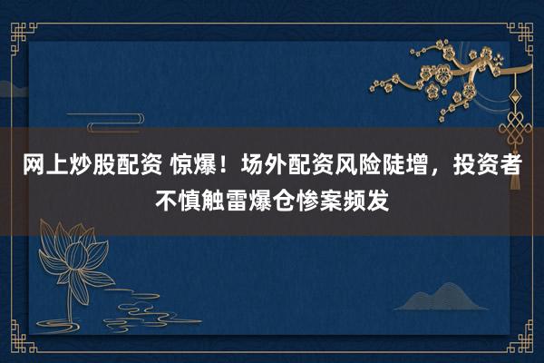 网上炒股配资 惊爆！场外配资风险陡增，投资者不慎触雷爆仓惨案频发