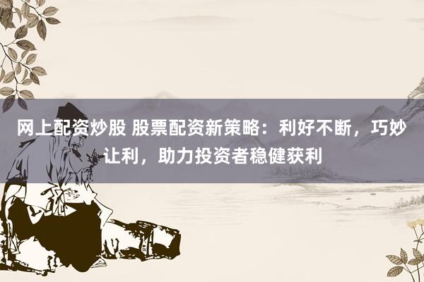 网上配资炒股 股票配资新策略：利好不断，巧妙让利，助力投资者稳健获利