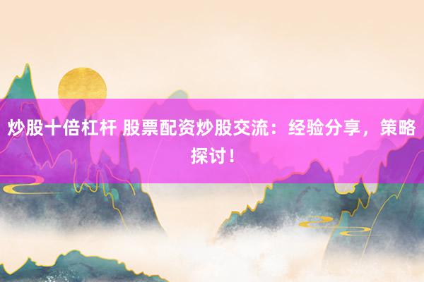炒股十倍杠杆 股票配资炒股交流：经验分享，策略探讨！