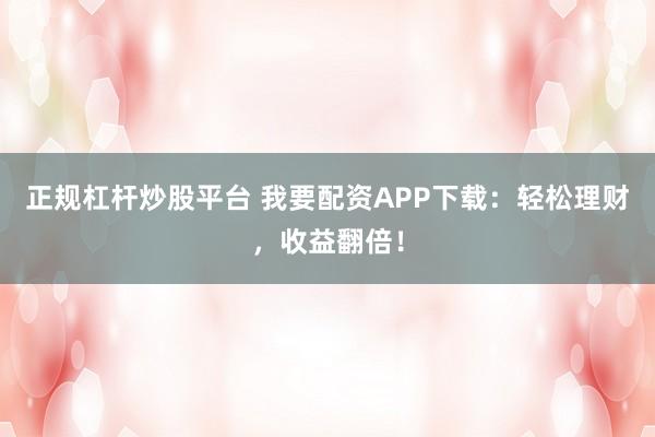 正规杠杆炒股平台 我要配资APP下载：轻松理财，收益翻倍！