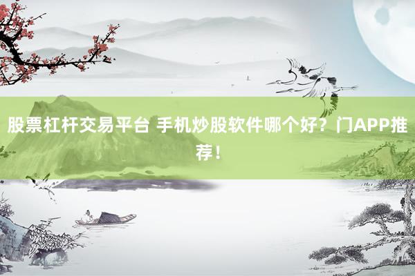 股票杠杆交易平台 手机炒股软件哪个好？门APP推荐！