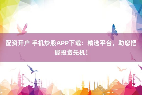 配资开户 手机炒股APP下载：精选平台，助您把握投资先机！