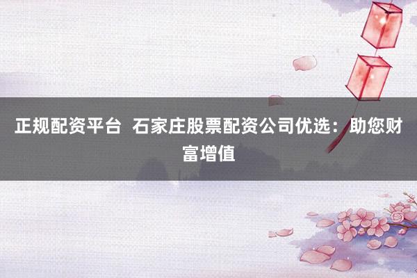 正规配资平台  石家庄股票配资公司优选：助您财富增值