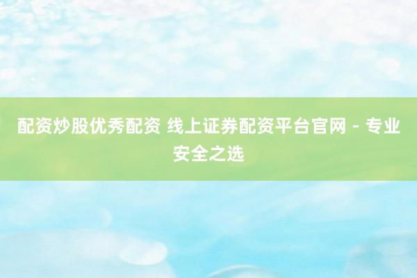 配资炒股优秀配资 线上证券配资平台官网 - 专业安全之选
