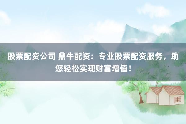 股票配资公司 鼎牛配资：专业股票配资服务，助您轻松实现财富增值！