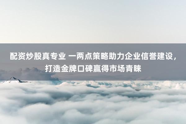 配资炒股真专业 一两点策略助力企业信誉建设，打造金牌口碑赢得市场青睐