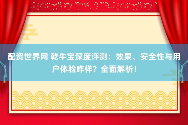 配资世界网 乾牛宝深度评测：效果、安全性与用户体验咋样？全面解析！