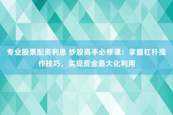 专业股票配资利息 炒股高手必修课：掌握杠杆操作技巧，实现资金最大化利用