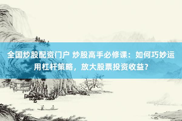 全国炒股配资门户 炒股高手必修课：如何巧妙运用杠杆策略，放大股票投资收益？