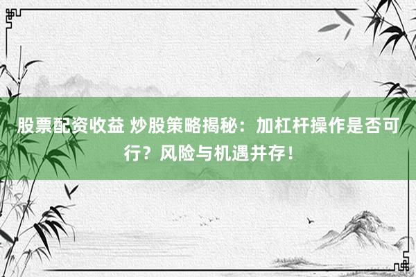 股票配资收益 炒股策略揭秘：加杠杆操作是否可行？风险与机遇并存！