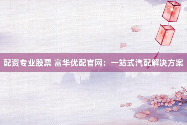 配资专业股票 富华优配官网：一站式汽配解决方案