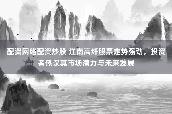 配资网络配资炒股 江南高纤股票走势强劲，投资者热议其市场潜力与未来发展