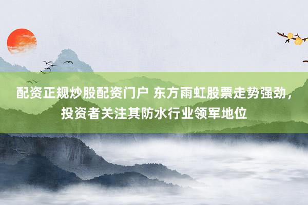 配资正规炒股配资门户 东方雨虹股票走势强劲，投资者关注其防水行业领军地位