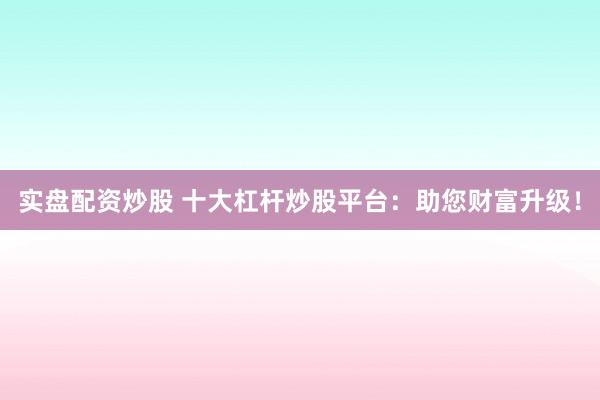 实盘配资炒股 十大杠杆炒股平台：助您财富升级！
