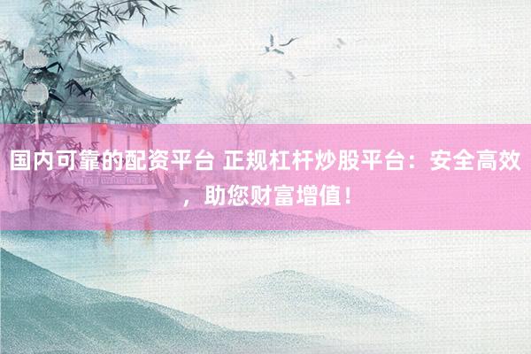 国内可靠的配资平台 正规杠杆炒股平台：安全高效，助您财富增值！