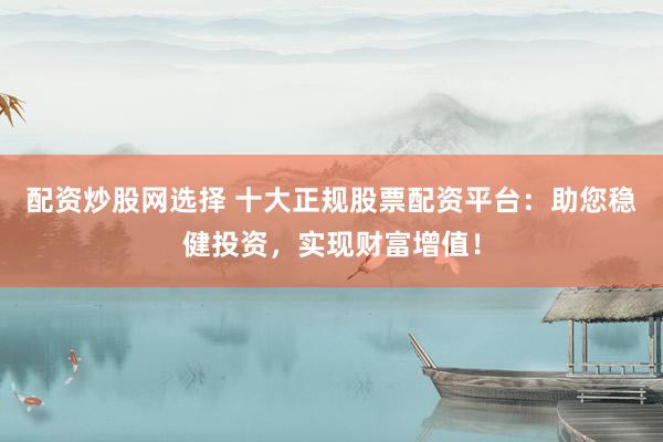 配资炒股网选择 十大正规股票配资平台：助您稳健投资，实现财富增值！