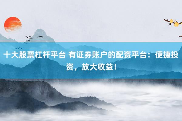 十大股票杠杆平台 有证券账户的配资平台：便捷投资，放大收益！
