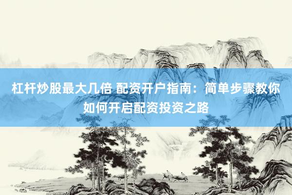杠杆炒股最大几倍 配资开户指南：简单步骤教你如何开启配资投资之路