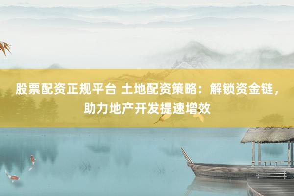 股票配资正规平台 土地配资策略：解锁资金链，助力地产开发提速增效