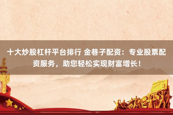 十大炒股杠杆平台排行 金巷子配资：专业股票配资服务，助您轻松实现财富增长！
