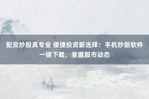 配资炒股真专业 便捷投资新选择：手机炒股软件一键下载，掌握股市动态