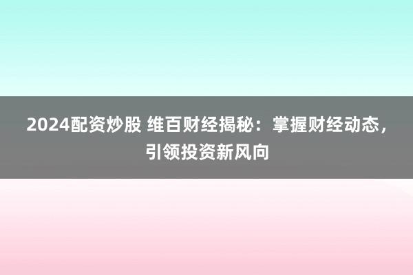2024配资炒股 维百财经揭秘：掌握财经动态，引领投资新风向