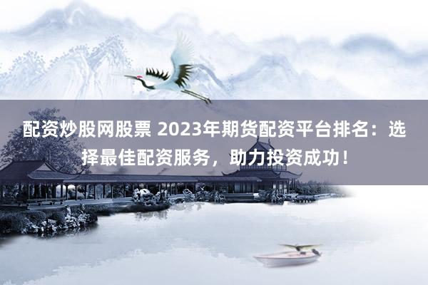 配资炒股网股票 2023年期货配资平台排名：选择最佳配资服务，助力投资成功！