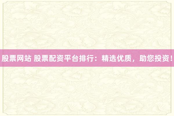 股票网站 股票配资平台排行：精选优质，助您投资！