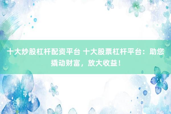 十大炒股杠杆配资平台 十大股票杠杆平台：助您撬动财富，放大收益！