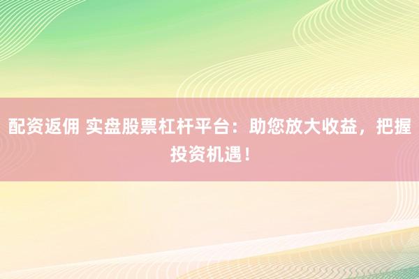 配资返佣 实盘股票杠杆平台：助您放大收益，把握投资机遇！