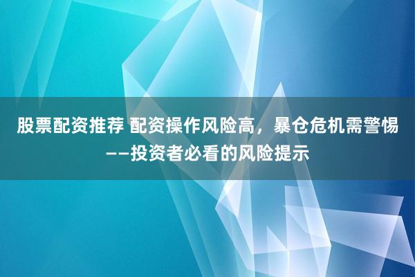 股票配资推荐 配资操作风险高，暴仓危机需警惕——投资者必看的风险提示