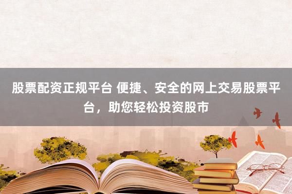 股票配资正规平台 便捷、安全的网上交易股票平台，助您轻松投资股市