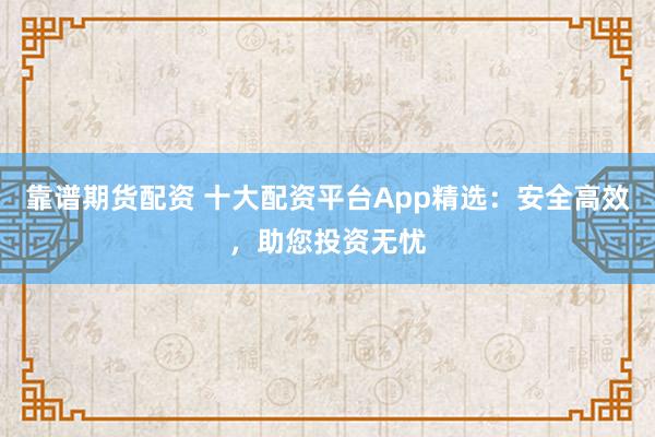 靠谱期货配资 十大配资平台App精选：安全高效，助您投资无忧