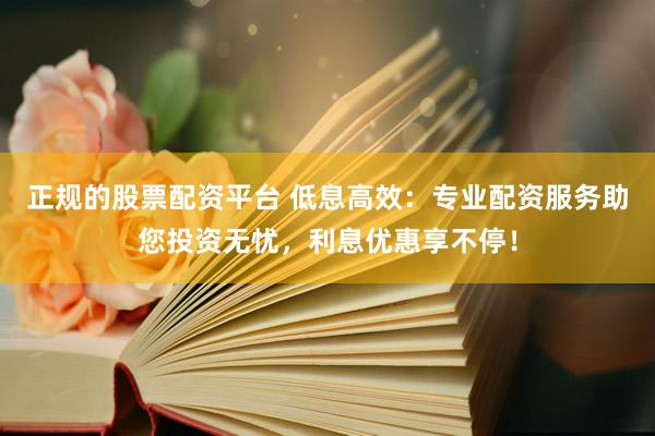 正规的股票配资平台 低息高效：专业配资服务助您投资无忧，利息优惠享不停！