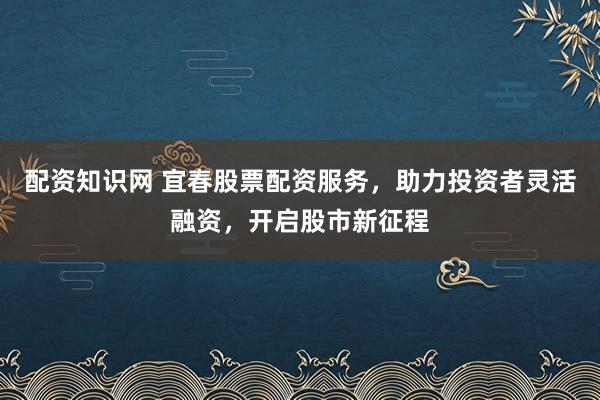 配资知识网 宜春股票配资服务，助力投资者灵活融资，开启股市新征程