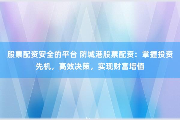 股票配资安全的平台 防城港股票配资：掌握投资先机，高效决策，实现财富增值