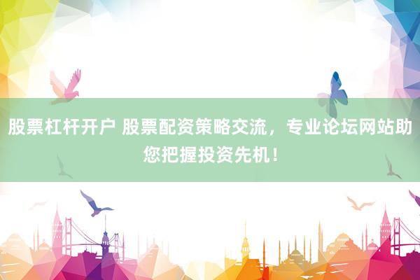股票杠杆开户 股票配资策略交流，专业论坛网站助您把握投资先机！