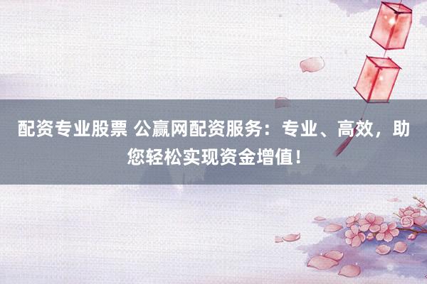 配资专业股票 公赢网配资服务：专业、高效，助您轻松实现资金增值！
