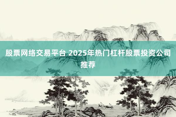 股票网络交易平台 2025年热门杠杆股票投资公司推荐