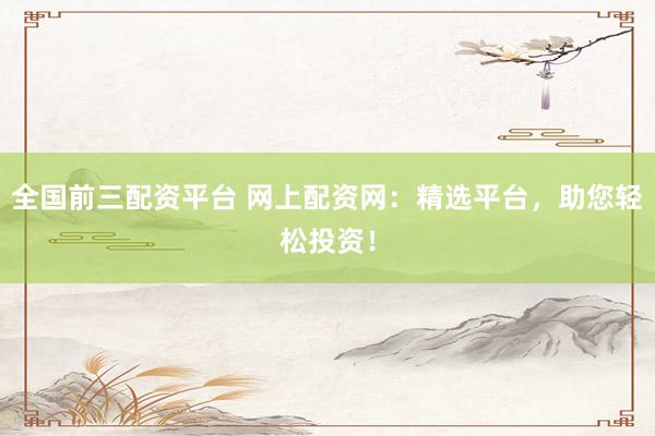 全国前三配资平台 网上配资网：精选平台，助您轻松投资！