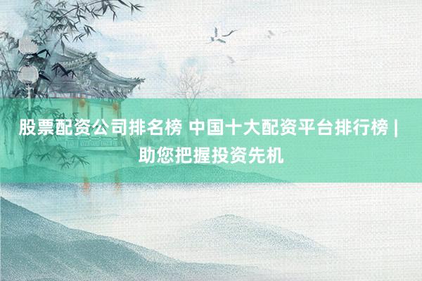 股票配资公司排名榜 中国十大配资平台排行榜 | 助您把握投资先机