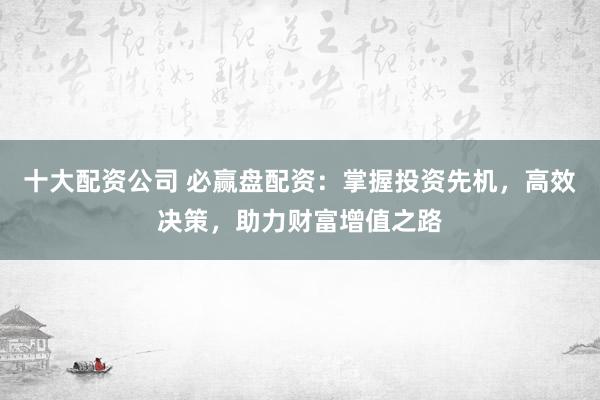 十大配资公司 必赢盘配资：掌握投资先机，高效决策，助力财富增值之路