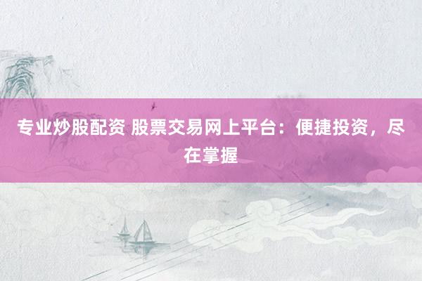 专业炒股配资 股票交易网上平台：便捷投资，尽在掌握