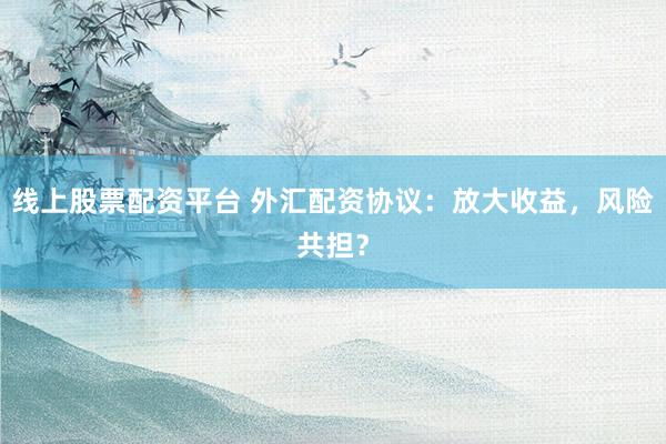 线上股票配资平台 外汇配资协议：放大收益，风险共担？