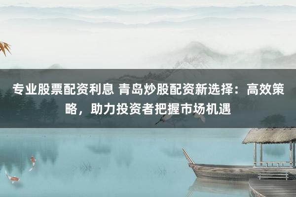 专业股票配资利息 青岛炒股配资新选择：高效策略，助力投资者把握市场机遇