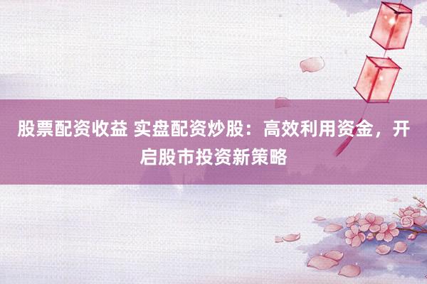 股票配资收益 实盘配资炒股：高效利用资金，开启股市投资新策略